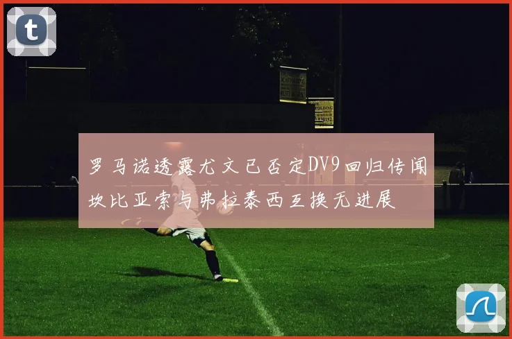 罗马诺透露尤文已否定DV9回归传闻坎比亚索与弗拉泰西互换无进展