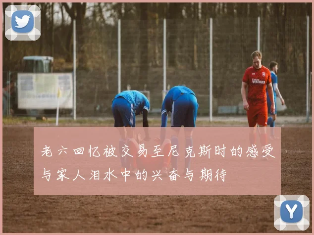 老六回忆被交易至尼克斯时的感受与家人泪水中的兴奋与期待