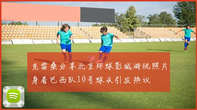 克雷桑分享北京环球影城游玩照片身着巴西队10号球衣引发热议
