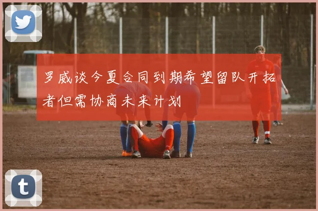 罗威谈今夏合同到期希望留队开拓者但需协商未来计划