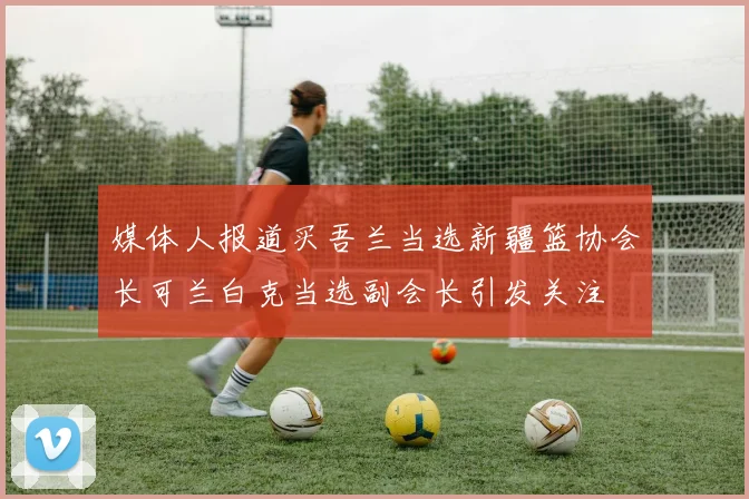 媒体人报道买吾兰当选新疆篮协会长可兰白克当选副会长引发关注