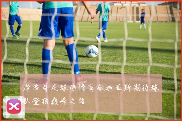 摩洛哥足球热情高涨迪亚斯期待球队登顶巅峰之路