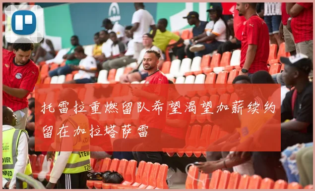托雷拉重燃留队希望渴望加薪续约留在加拉塔萨雷