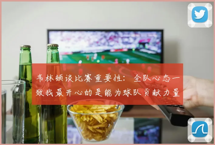韦林顿谈比赛重要性：全队心态一致我最开心的是能为球队贡献力量