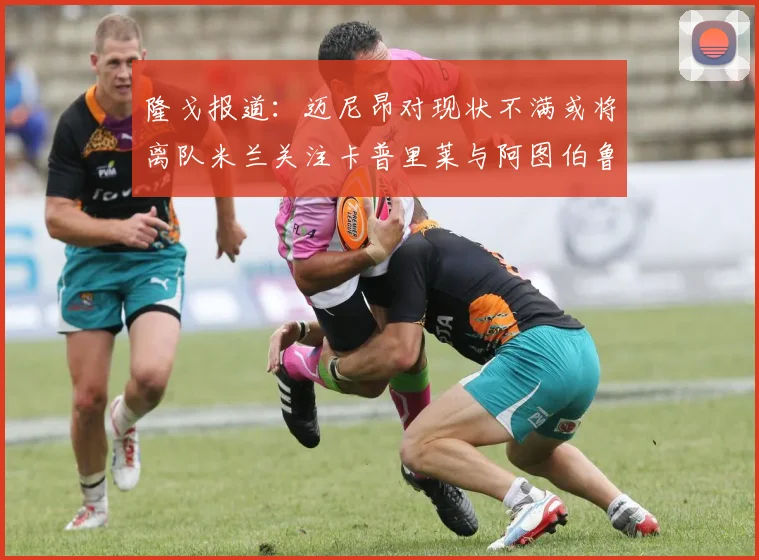 隆戈报道：迈尼昂对现状不满或将离队米兰关注卡普里莱与阿图伯鲁转会动态