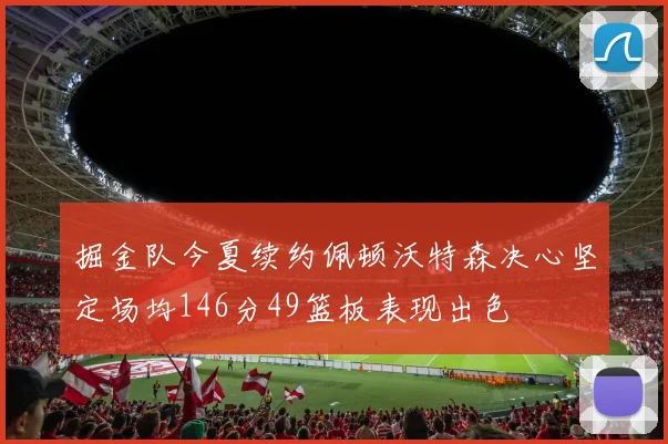 掘金队今夏续约佩顿沃特森决心坚定场均146分49篮板表现出色