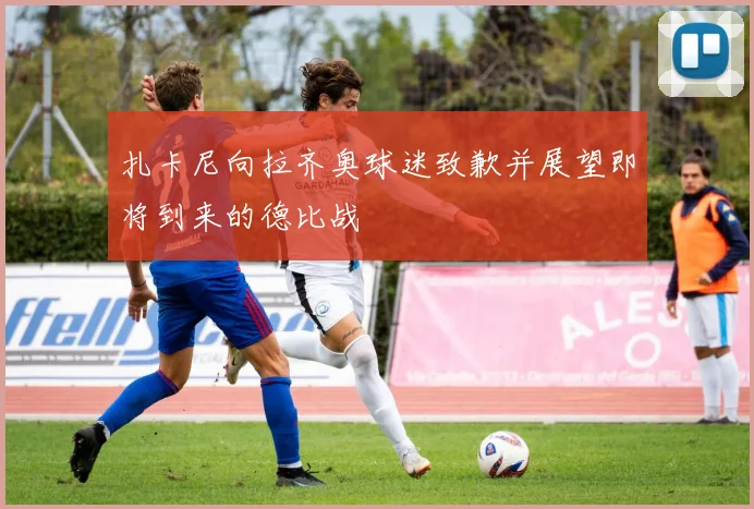 扎卡尼向拉齐奥球迷致歉并展望即将到来的德比战