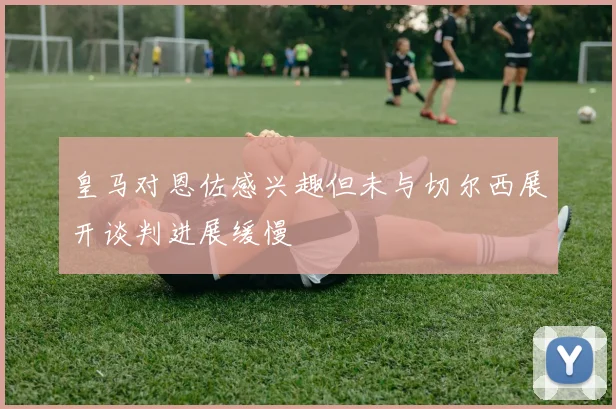 皇马对恩佐感兴趣但未与切尔西展开谈判进展缓慢