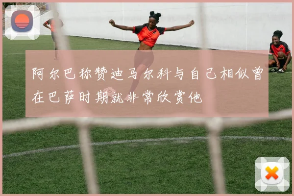 阿尔巴称赞迪马尔科与自己相似曾在巴萨时期就非常欣赏他
