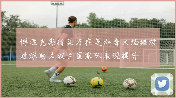 博涅克期待莱万在芝加哥火焰继续进球助力波兰国家队表现提升