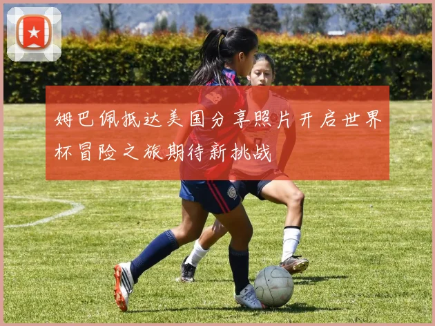姆巴佩抵达美国分享照片开启世界杯冒险之旅期待新挑战