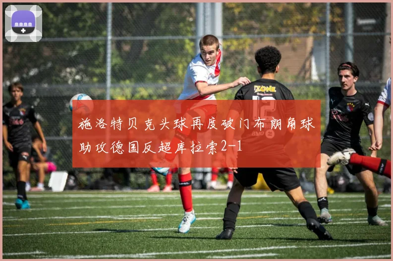 施洛特贝克头球再度破门布朗角球助攻德国反超库拉索2-1
