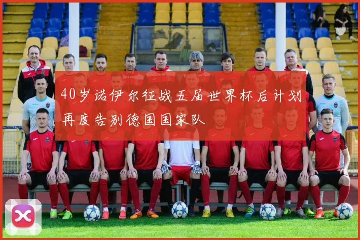 40岁诺伊尔征战五届世界杯后计划再度告别德国国家队
