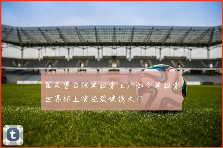 国足曾击败库拉索主帅如今库拉索世界杯上演逆袭破德大门