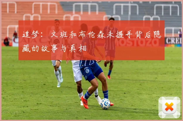 追梦：文班和布伦森未握手背后隐藏的故事与真相