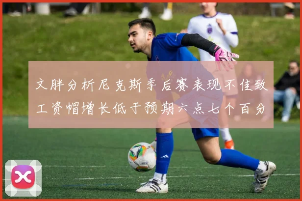 文胖分析尼克斯季后赛表现不佳致工资帽增长低于预期六点七个百分点