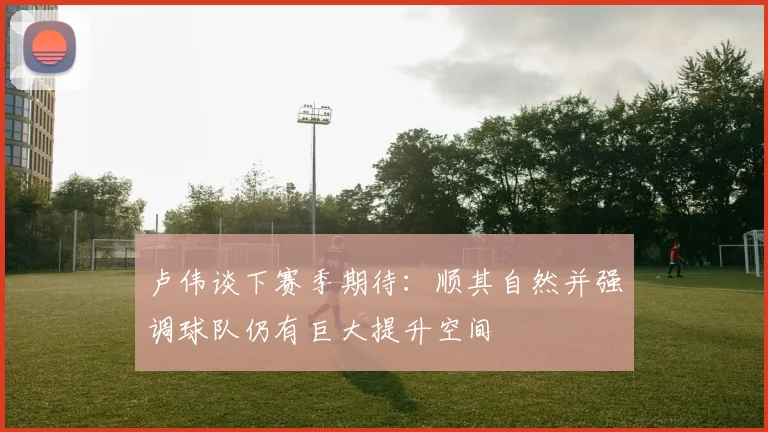 卢伟谈下赛季期待：顺其自然并强调球队仍有巨大提升空间